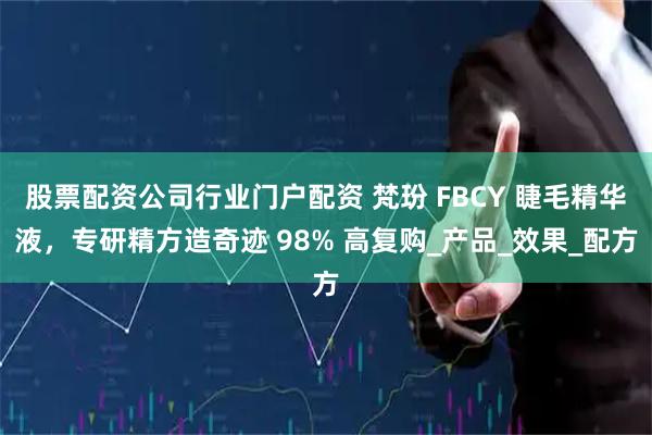 股票配资公司行业门户配资 梵玢 FBCY 睫毛精华液，专研精方造奇迹 98% 高复购_产品_效果_配方