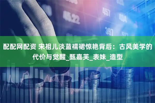 配配网配资 宋祖儿淡蓝襦裙惊艳背后：古风美学的代价与觉醒_甄嘉芙_表妹_造型