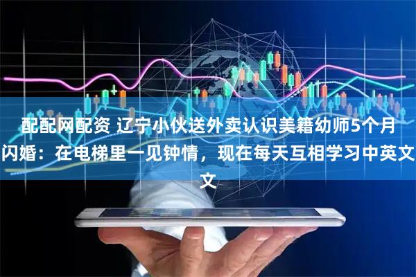 配配网配资 辽宁小伙送外卖认识美籍幼师5个月闪婚：在电梯里一见钟情，现在每天互相学习中英文