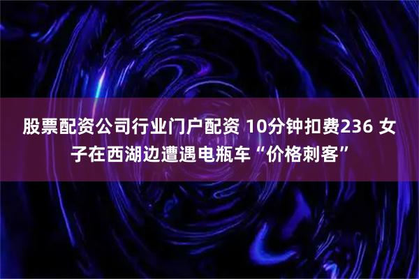 股票配资公司行业门户配资 10分钟扣费236 女子在西湖边遭遇电瓶车“价格刺客”