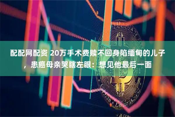 配配网配资 20万手术费赎不回身陷缅甸的儿子，患癌母亲哭瞎左眼：想见他最后一面