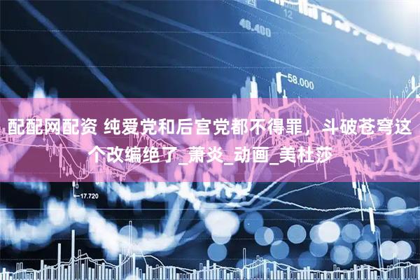配配网配资 纯爱党和后宫党都不得罪，斗破苍穹这个改编绝了_萧炎_动画_美杜莎