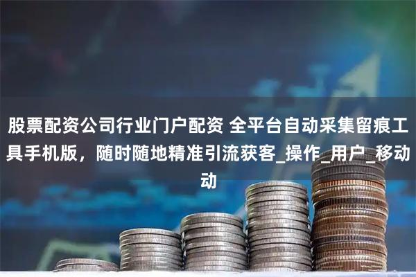 股票配资公司行业门户配资 全平台自动采集留痕工具手机版，随时随地精准引流获客_操作_用户_移动