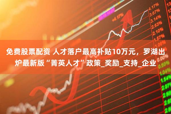 免费股票配资 人才落户最高补贴10万元，罗湖出炉最新版“菁英人才”政策_奖励_支持_企业