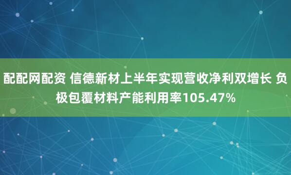 配配网配资 信德新材上半年实现营收净利双增长 负极包覆材料产能利用率105.47%