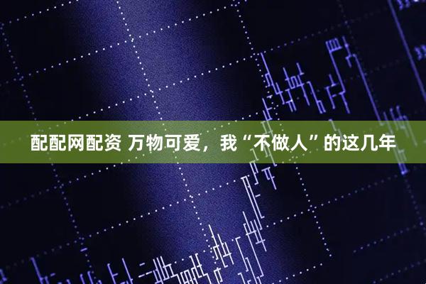 配配网配资 万物可爱，我“不做人”的这几年