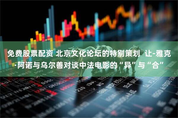 免费股票配资 北京文化论坛的特别策划  让-雅克·阿诺与乌尔善对谈中法电影的“异”与“合”