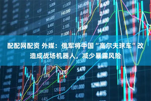 配配网配资 外媒：俄军将中国“高尔夫球车”改造成战场机器人，减少暴露风险