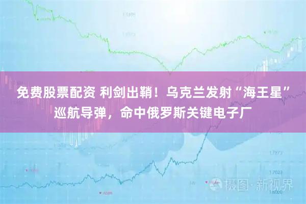 免费股票配资 利剑出鞘！乌克兰发射“海王星”巡航导弹，命中俄罗斯关键电子厂