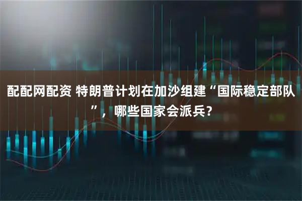 配配网配资 特朗普计划在加沙组建“国际稳定部队”，哪些国家会派兵？
