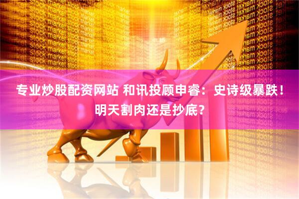 专业炒股配资网站 和讯投顾申睿：史诗级暴跌！明天割肉还是抄底？