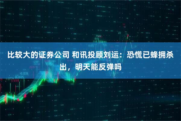 比较大的证券公司 和讯投顾刘运：恐慌已蜂拥杀出，明天能反弹吗