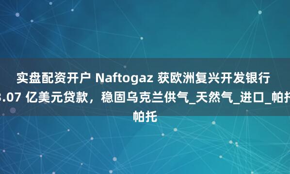 实盘配资开户 Naftogaz 获欧洲复兴开发银行 3.07 亿美元贷款，稳固乌克兰供气_天然气_进口_帕托