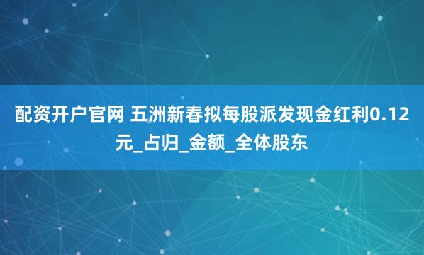 配资开户官网 五洲新春拟每股派发现金红利0.12元_占归_金额_全体股东
