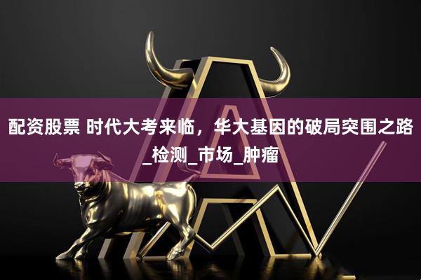 配资股票 时代大考来临，华大基因的破局突围之路_检测_市场_肿瘤