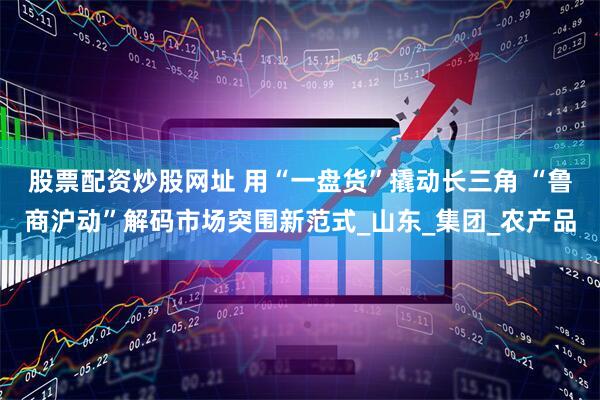 股票配资炒股网址 用“一盘货”撬动长三角 “鲁商沪动”解码市场突围新范式_山东_集团_农产品