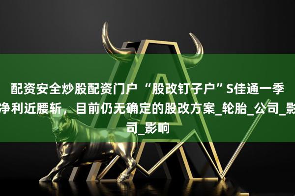 配资安全炒股配资门户 “股改钉子户”S佳通一季度净利近腰斩，目前仍无确定的股改方案_轮胎_公司_影响
