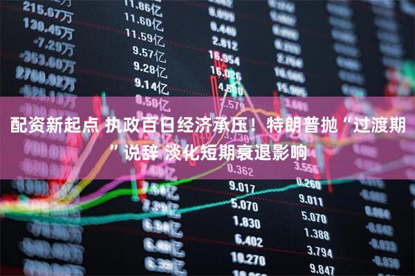 配资新起点 执政百日经济承压！特朗普抛“过渡期”说辞 淡化短期衰退影响
