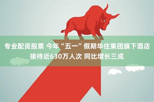 专业配资股票 今年“五一”假期华住集团旗下酒店接待近630万人次 同比增长三成