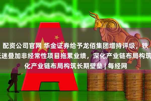 配资公司官网 华金证券给予龙佰集团增持评级，铁精矿新能源材料低迷叠加非经常性项目拖累业绩，深化产业链布局构筑长期壁垒 | 每经网