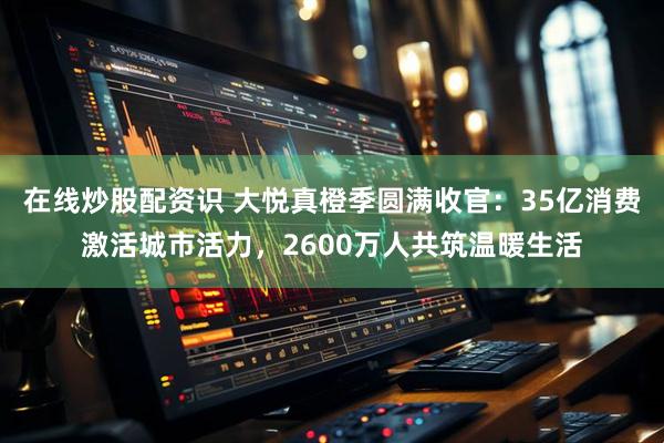 在线炒股配资识 大悦真橙季圆满收官：35亿消费激活城市活力，2600万人共筑温暖生活