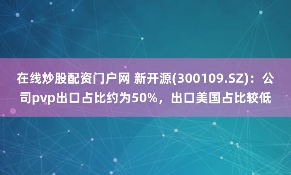 在线炒股配资门户网 新开源(300109.SZ)：公司pvp出口占比约为50%，出口美国占比较低