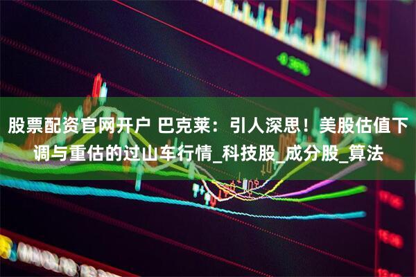 股票配资官网开户 巴克莱：引人深思！美股估值下调与重估的过山车行情_科技股_成分股_算法