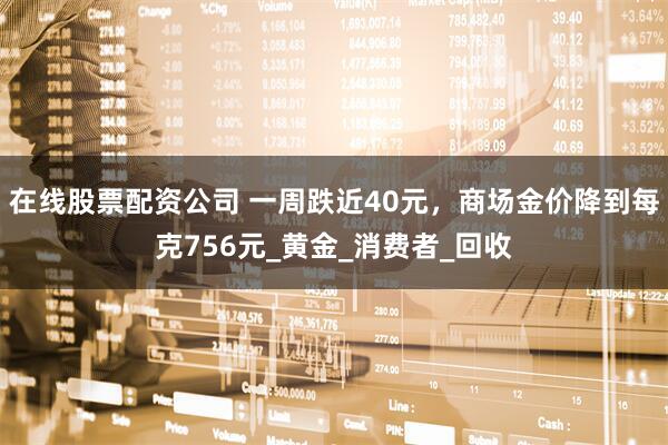 在线股票配资公司 一周跌近40元，商场金价降到每克756元_黄金_消费者_回收