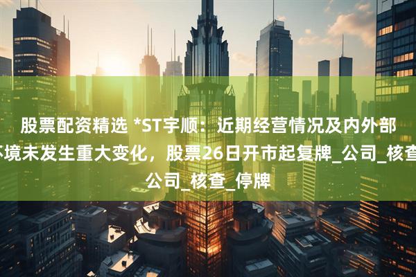 股票配资精选 *ST宇顺：近期经营情况及内外部经营环境未发生重大变化，股票26日开市起复牌_公司_核查_停牌