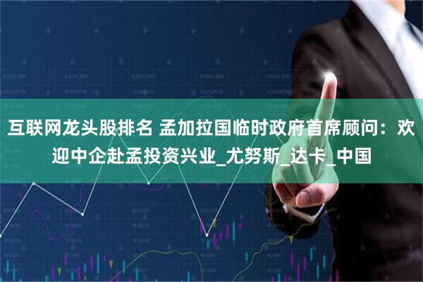 互联网龙头股排名 孟加拉国临时政府首席顾问：欢迎中企赴孟投资兴业_尤努斯_达卡_中国