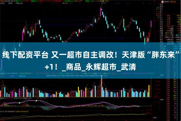线下配资平台 又一超市自主调改！天津版“胖东来”+1！_商品_永辉超市_武清