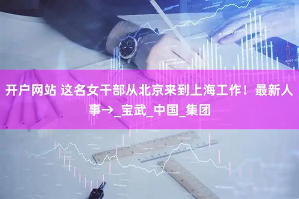 开户网站 这名女干部从北京来到上海工作！最新人事→_宝武_中国_集团