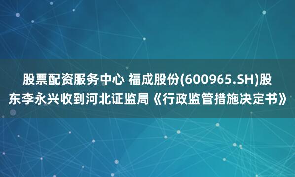 股票配资服务中心 福成股份(600965.SH)股东李永兴收到河北证监局《行政监管措施决定书》