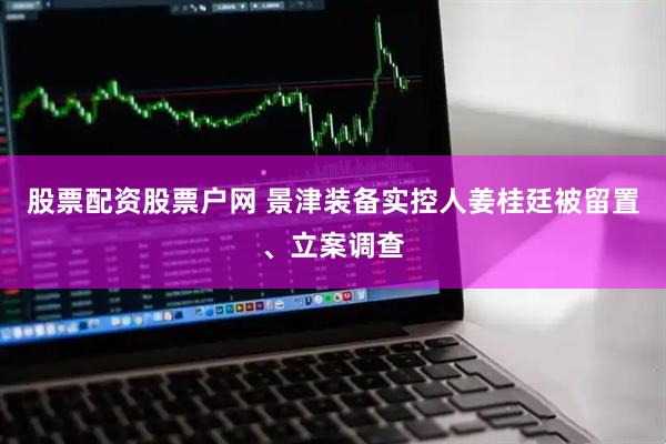 股票配资股票户网 景津装备实控人姜桂廷被留置、立案调查
