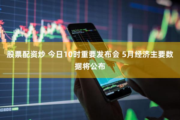 股票配资炒 今日10时重要发布会 5月经济主要数据将公布