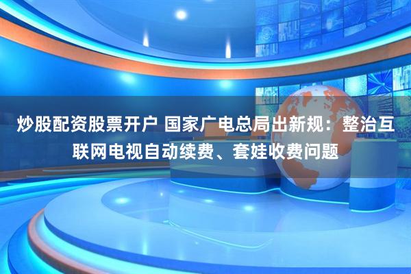 炒股配资股票开户 国家广电总局出新规：整治互联网电视自动续费、套娃收费问题
