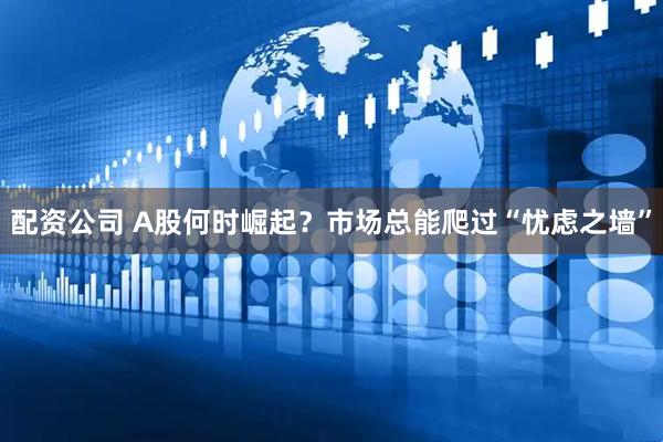 配资公司 A股何时崛起？市场总能爬过“忧虑之墙”