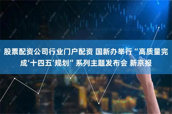 股票配资公司行业门户配资 国新办举行“高质量完成‘十四五’规划”系列主题发布会 新京报