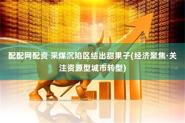 配配网配资 采煤沉陷区结出甜果子(经济聚焦·关注资源型城市转型)