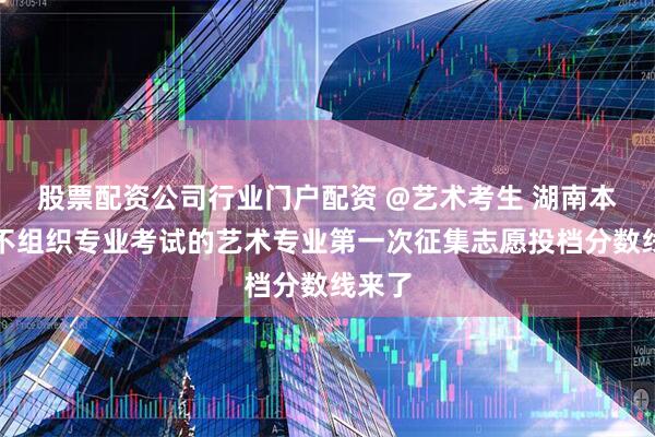 股票配资公司行业门户配资 @艺术考生 湖南本科批不组织专业考试的艺术专业第一次征集志愿投档分数线来了