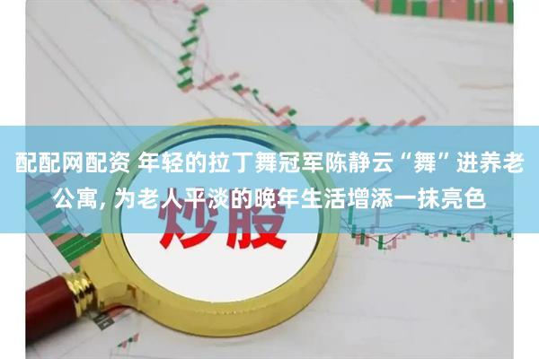 配配网配资 年轻的拉丁舞冠军陈静云“舞”进养老公寓, 为老人平淡的晚年生活增添一抹亮色