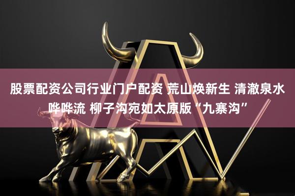 股票配资公司行业门户配资 荒山焕新生 清澈泉水哗哗流 柳子沟宛如太原版“九寨沟”