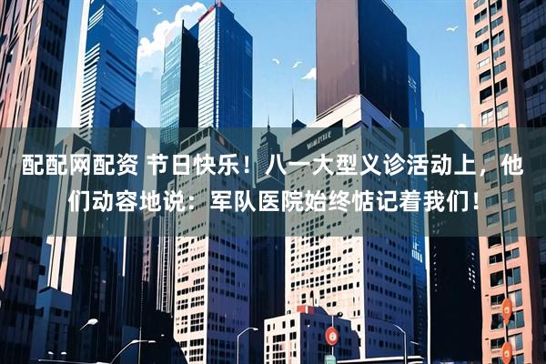 配配网配资 节日快乐！八一大型义诊活动上，他们动容地说：军队医院始终惦记着我们！