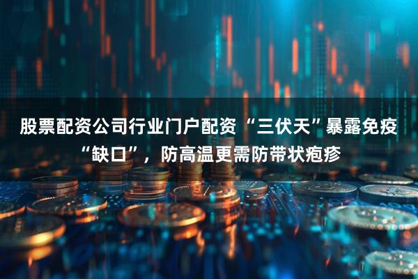 股票配资公司行业门户配资 “三伏天”暴露免疫“缺口”，防高温更需防带状疱疹
