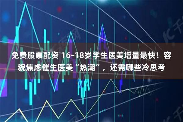 免费股票配资 16-18岁学生医美增量最快！容貌焦虑催生医美“热潮”，还需哪些冷思考