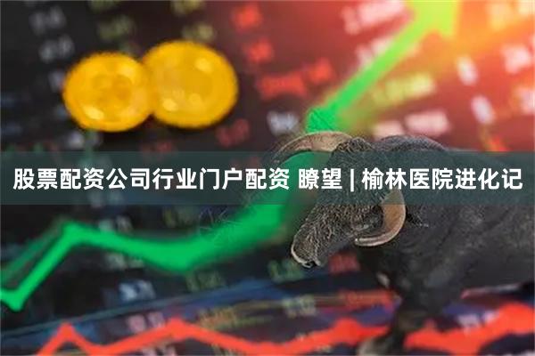股票配资公司行业门户配资 瞭望 | 榆林医院进化记