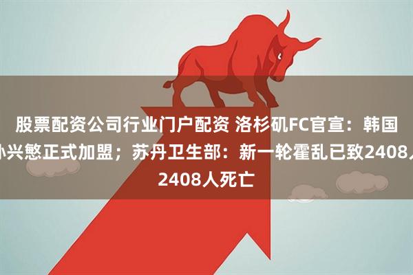 股票配资公司行业门户配资 洛杉矶FC官宣：韩国球星孙兴慜正式加盟；苏丹卫生部：新一轮霍乱已致2408人死亡