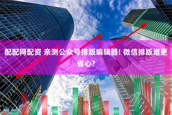配配网配资 亲测公众号排版编辑器! 微信排版谁更省心?