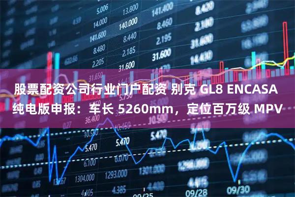 股票配资公司行业门户配资 别克 GL8 ENCASA 纯电版申报：车长 5260mm，定位百万级 MPV
