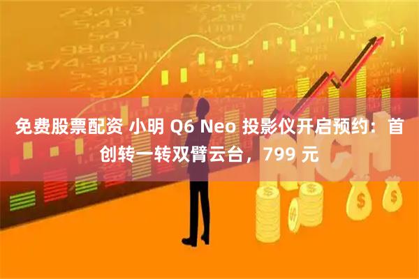 免费股票配资 小明 Q6 Neo 投影仪开启预约：首创转一转双臂云台，799 元